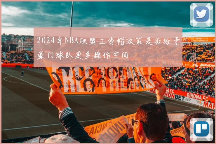 2024年NBA联盟工资帽政策是否给予豪门球队更多操作空间