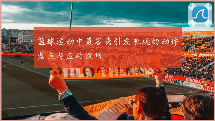 篮球运动中最容易引发犯规的动作盘点与应对技巧