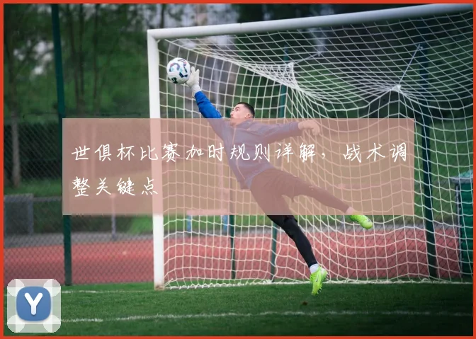 世俱杯比赛加时规则详解,战术调整关键点